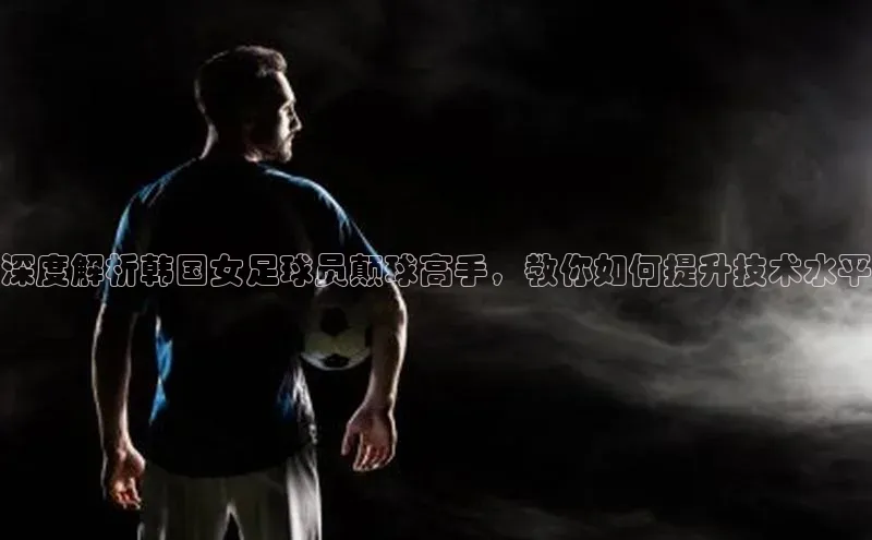 ng南宫国际app入口注册百度社团赞助平台深度解析韩国女足球员颠球高手，教你如何提升技术水平