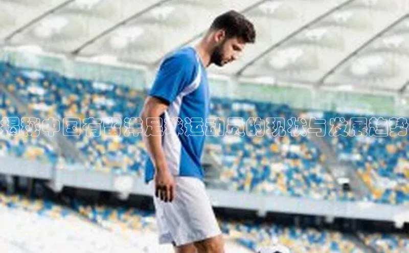 南宫NG注册平台入口诸葛科技揭秘中国有留洋足球运动员的现状与发展趋势