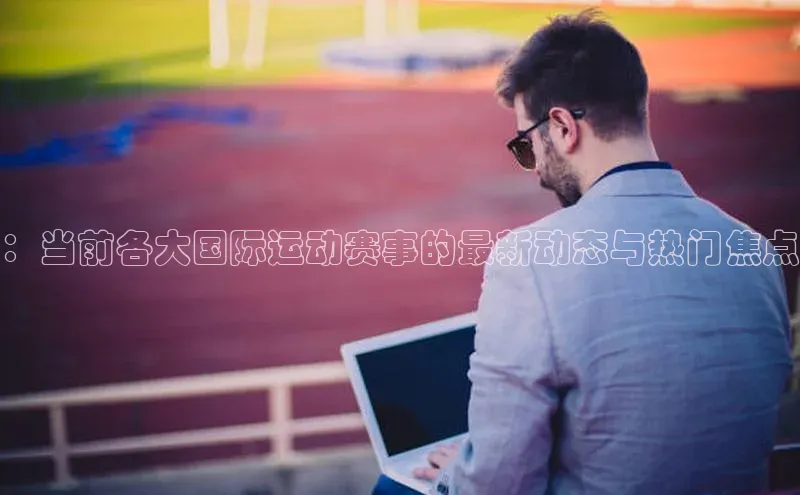 ：当前各大国际运动赛事的最新动态与热门焦点