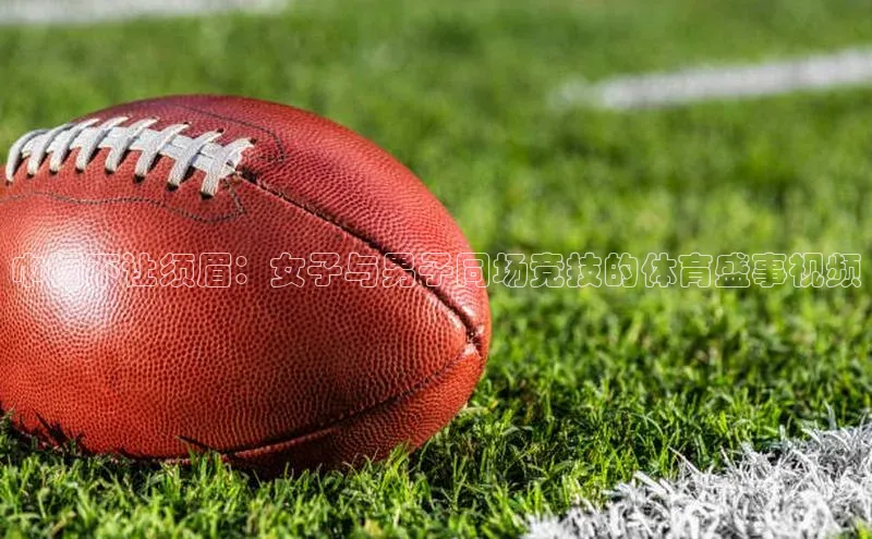 巾帼不让须眉：女子与男子同场竞技的体育盛事视频