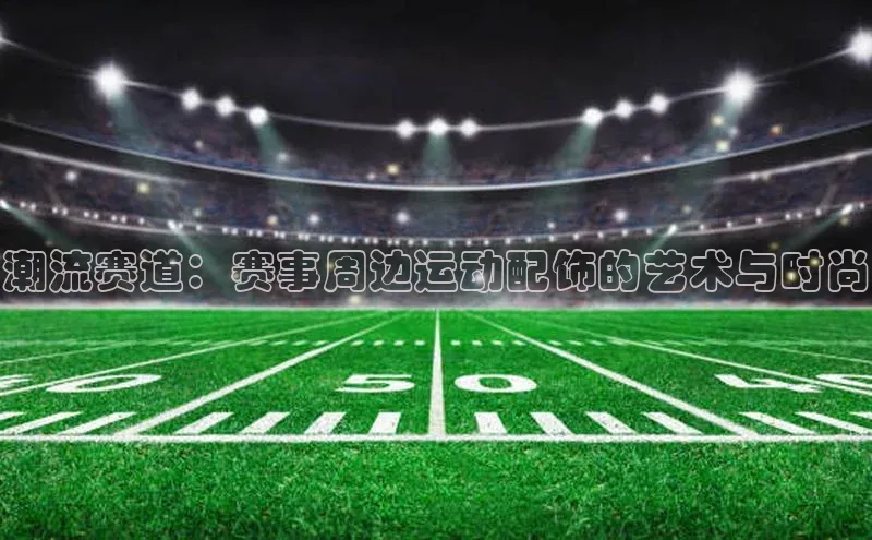 潮流赛道：赛事周边运动配饰的艺术与时尚